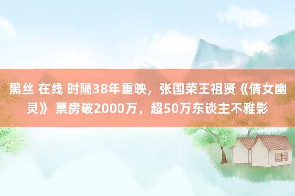 黑丝 在线 时隔38年重映，张国荣王祖贤《倩女幽灵》 票房破2000万，超50万东谈主不雅影