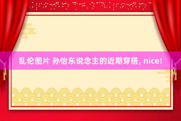 乱伦图片 孙怡东说念主的近期穿搭， nice!