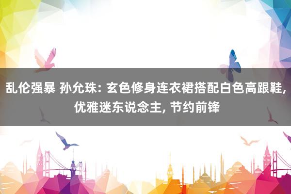 乱伦强暴 孙允珠: 玄色修身连衣裙搭配白色高跟鞋， 优雅迷东说念主， 节约前锋