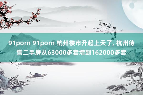 91porn 91porn 杭州楼市升起上天了, 杭州待售二手房从63000多套增到162000多套