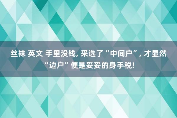 丝袜 英文 手里没钱， 采选了“中间户”， 才显然“边户”便是妥妥的身手税!