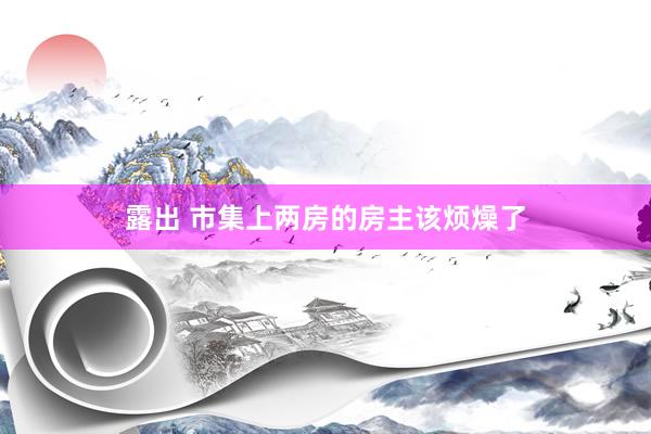 露出 市集上两房的房主该烦燥了