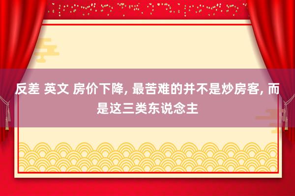 反差 英文 房价下降， 最苦难的并不是炒房客， 而是这三类东说念主