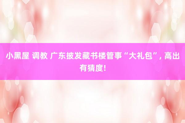 小黑屋 调教 广东披发藏书楼管事“大礼包”， 高出有猜度!