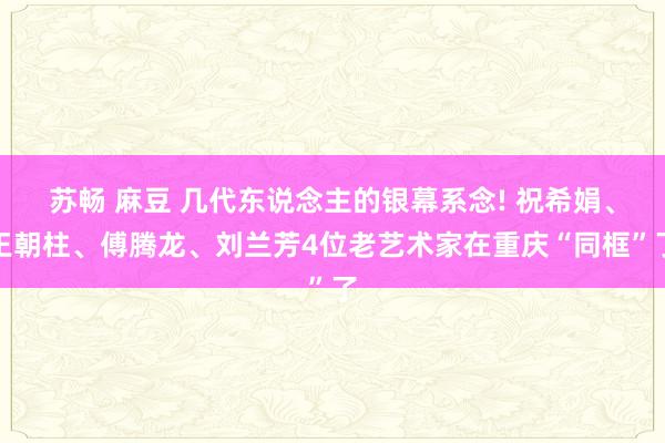 苏畅 麻豆 几代东说念主的银幕系念! 祝希娟、王朝柱、傅腾龙、刘兰芳4位老艺术家在重庆“同框”了