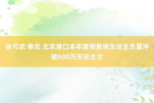 徐可欣 拳交 北京港口本年度相差境东谈主员量冲破600万东谈主次