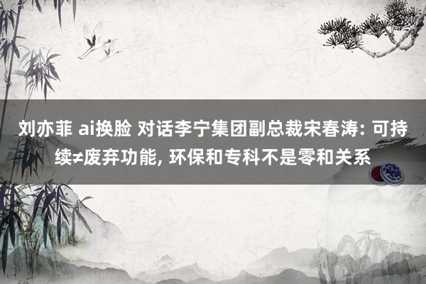 刘亦菲 ai换脸 对话李宁集团副总裁宋春涛: 可持续≠废弃功能， 环保和专科不是零和关系