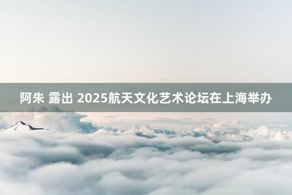阿朱 露出 2025航天文化艺术论坛在上海举办