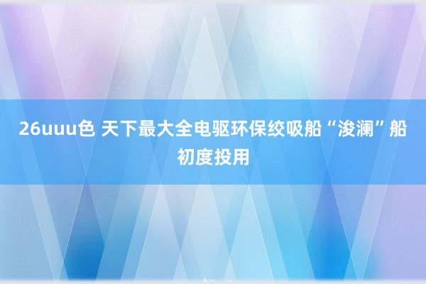 26uuu色 天下最大全电驱环保绞吸船“浚澜”船初度投用