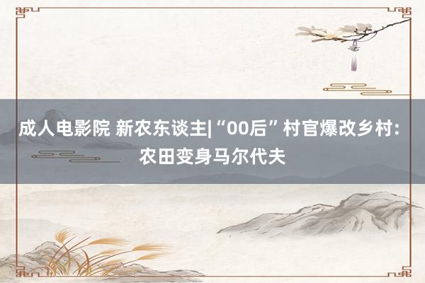 成人电影院 新农东谈主|“00后”村官爆改乡村: 农田变身马尔代夫