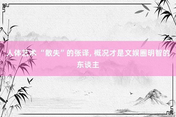 人体艺术 “散失”的张译， 概况才是文娱圈明智的东谈主