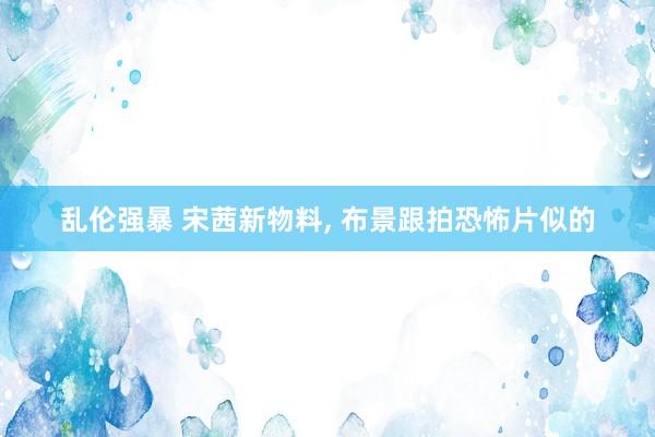 乱伦强暴 宋茜新物料， 布景跟拍恐怖片似的