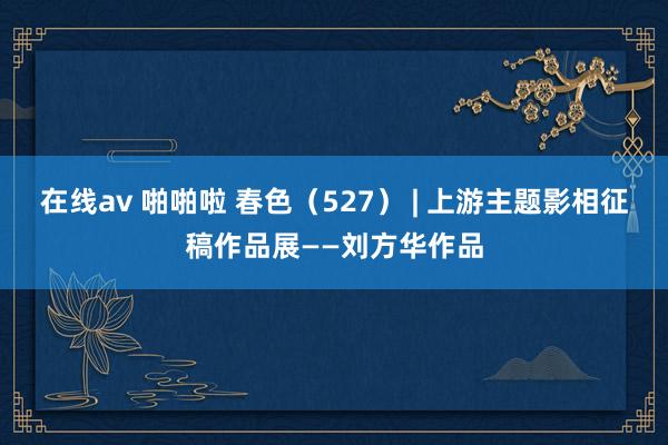 在线av 啪啪啦 春色（527） | 上游主题影相征稿作品展——刘方华作品