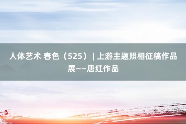 人体艺术 春色（525） | 上游主题照相征稿作品展——唐红作品