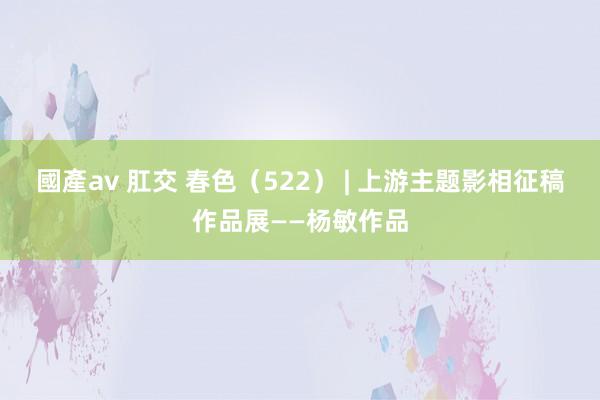 國產av 肛交 春色（522） | 上游主题影相征稿作品展——杨敏作品