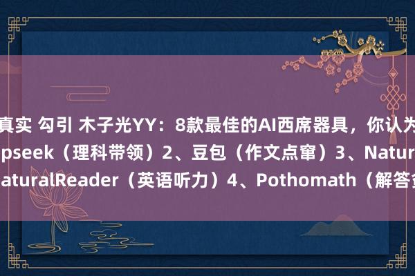 真实 勾引 木子光YY：8款最佳的AI西席器具，你认为哪款最合乎你:1、Deepseek（理科带领）2、豆包（作文点窜）3、NaturalReader（英语听力）4、Pothomath（解答贫寒）5、多邻国...