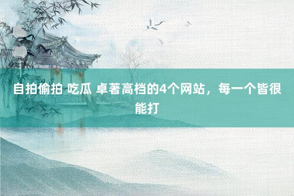 自拍偷拍 吃瓜 卓著高档的4个网站，每一个皆很能打