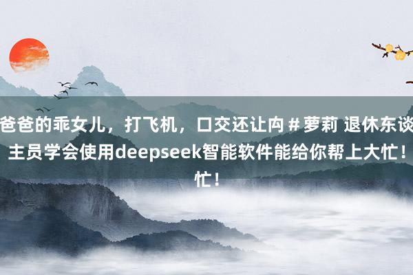 爸爸的乖女儿，打飞机，口交还让禸＃萝莉 退休东谈主员学会使用deepseek智能软件能给你帮上大忙！