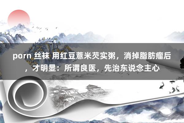 porn 丝袜 用红豆薏米芡实粥，消掉脂肪瘤后，才明显：所谓良医，先治东说念主心