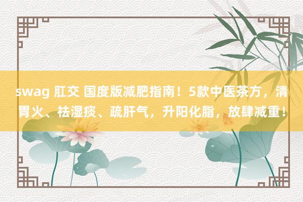 swag 肛交 国度版减肥指南！5款中医茶方，清胃火、祛湿痰、疏肝气，升阳化脂，放肆减重！
