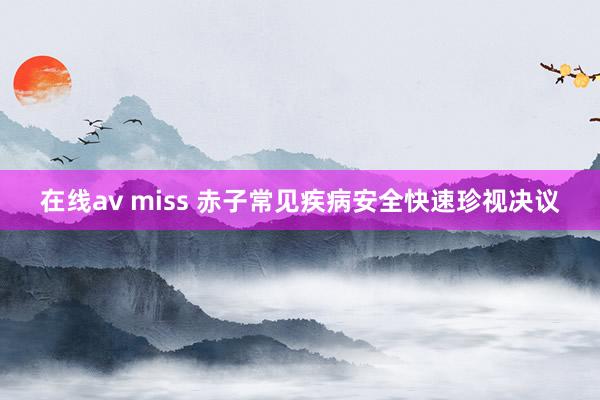 在线av miss 赤子常见疾病安全快速珍视决议