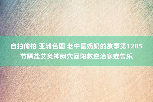 自拍偷拍 亚洲色图 老中医奶奶的故事第1285节隔盐艾灸神阙穴回阳救逆治寒症曾乐