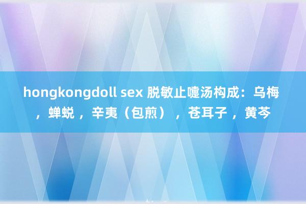 hongkongdoll sex 脱敏止嚏汤构成:乌梅 ,蝉蜕 ,辛夷(包煎) ,苍耳子 ,黄芩