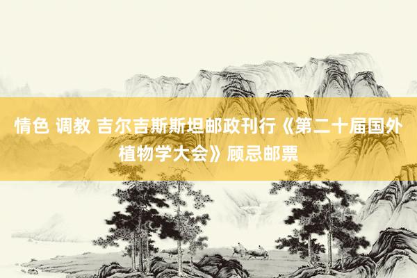 情色 调教 吉尔吉斯斯坦邮政刊行《第二十届国外植物学大会》顾忌邮票