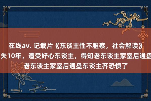 在线av. 记载片《东谈主性不雅察，社会解读》73岁老东谈主走失10年，遭受好心东谈主，得知老东谈主家室后通盘东谈主齐恐惧了