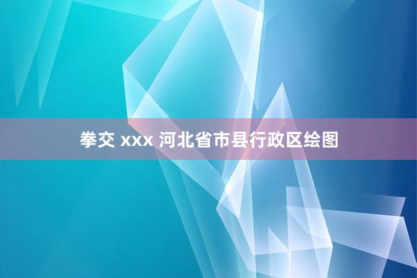 拳交 xxx 河北省市县行政区绘图