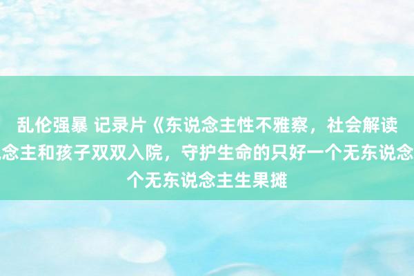 乱伦强暴 记录片《东说念主性不雅察，社会解读》老东说念主和孩子双双入院，守护生命的只好一个无东说念主生果摊