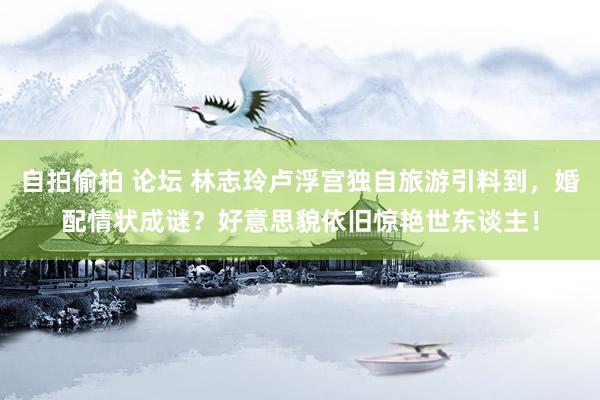 自拍偷拍 论坛 林志玲卢浮宫独自旅游引料到，婚配情状成谜？好意思貌依旧惊艳世东谈主！