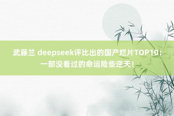 武藤兰 deepseek评比出的国产烂片TOP10：一部没看过的命运险些逆天！