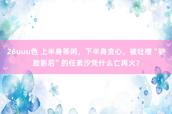 26uuu色 上半身等闲，下半身贪心，被吐槽“驴脸影后”的任素汐凭什么亡再火？
