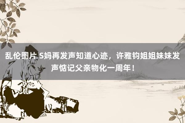 乱伦图片 S妈再发声知道心迹，许雅钧姐姐妹妹发声惦记父亲物化一周年！