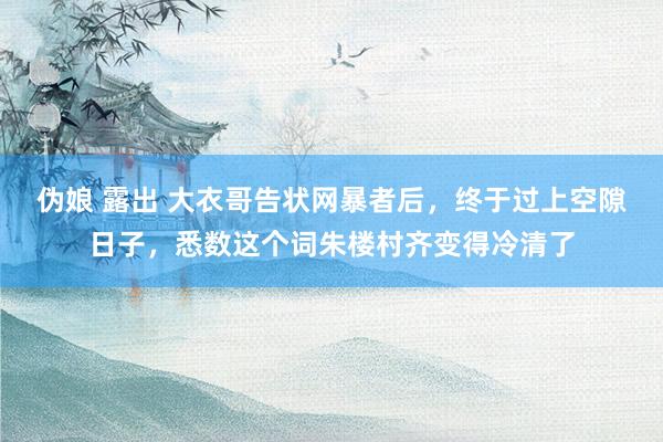 伪娘 露出 大衣哥告状网暴者后，终于过上空隙日子，悉数这个词朱楼村齐变得冷清了