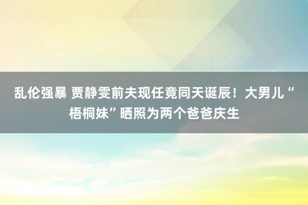 乱伦强暴 贾静雯前夫现任竟同天诞辰！大男儿“梧桐妹”晒照为两个爸爸庆生