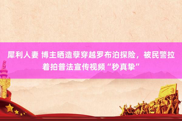 犀利人妻 博主晒造孽穿越罗布泊探险，被民警拉着拍普法宣传视频“秒真挚”
