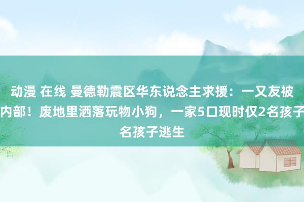 动漫 在线 曼德勒震区华东说念主求援：一又友被困在内部！废地里洒落玩物小狗，一家5口现时仅2名孩子逃生