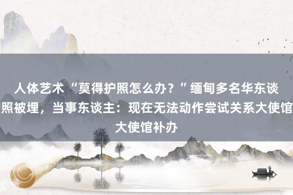 人体艺术 “莫得护照怎么办？”缅甸多名华东谈主护照被埋，当事东谈主：现在无法动作尝试关系大使馆补办