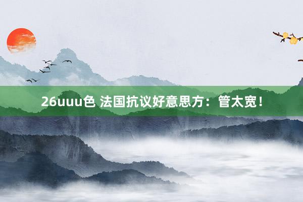 26uuu色 法国抗议好意思方：管太宽！