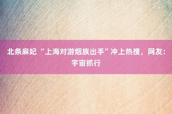 北条麻妃 “上海对游烟族出手”冲上热搜，网友：宇宙抓行