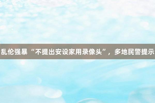 乱伦强暴 “不提出安设家用录像头”，多地民警提示